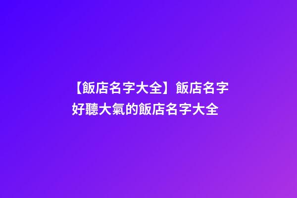 【飯店名字大全】飯店名字 好聽大氣的飯店名字大全